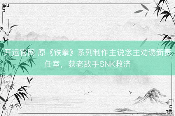 开运官网 原《铁拳》系列制作主说念主劝诱新责任室，获老敌手SNK救济