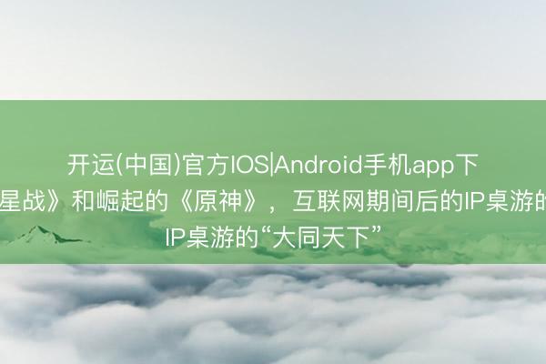 开运(中国)官方IOS|Android手机app下载 故去的《星战》和崛起的《原神》，互联网期间后的IP桌游的“大同天下”
