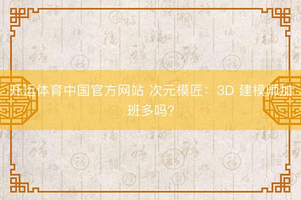 开运体育中国官方网站 次元模匠：3D 建模师加班多吗？