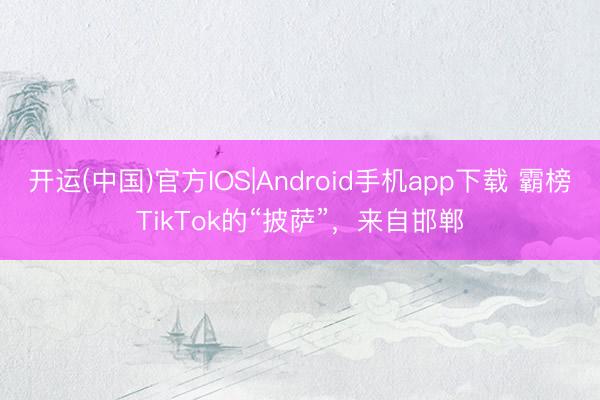 开运(中国)官方IOS|Android手机app下载 霸榜TikTok的“披萨”，来自邯郸