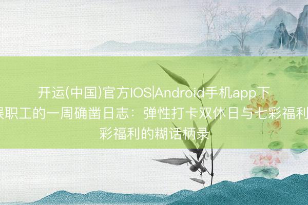 开运(中国)官方IOS|Android手机app下载 三七互娱职工的一周确凿日志：弹性打卡双休日与七彩福利的糊话柄录