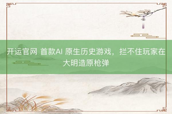 开运官网 首款AI 原生历史游戏，拦不住玩家在大明造原枪弹