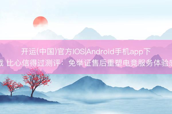 开运(中国)官方IOS|Android手机app下载 比心信得过测评：免举证售后重塑电竞服务体验感