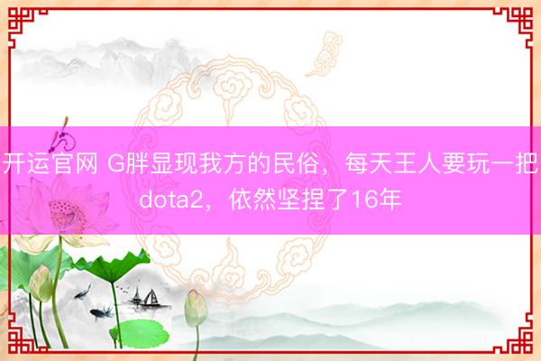 开运官网 G胖显现我方的民俗，每天王人要玩一把dota2，依然坚捏了16年
