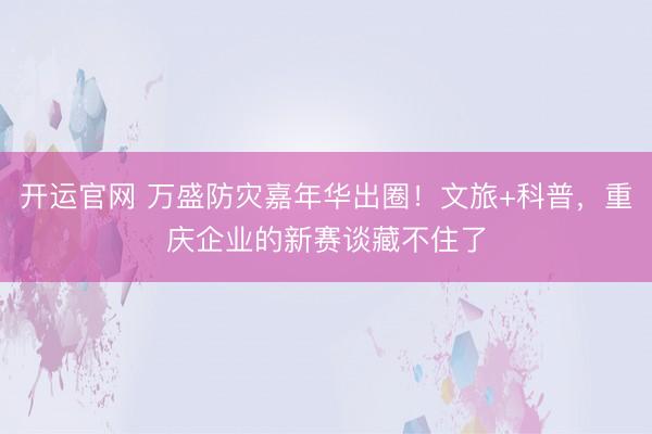 开运官网 万盛防灾嘉年华出圈！文旅+科普，重庆企业的新赛谈藏不住了