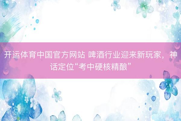 开运体育中国官方网站 啤酒行业迎来新玩家，神话定位“考中硬核精酿”