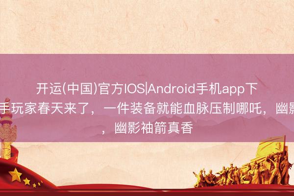 开运(中国)官方IOS|Android手机app下载 王者弓手玩家春天来了，一件装备就能血脉压制哪吒，幽影袖箭真香