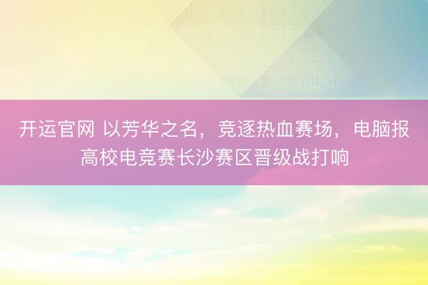 开运官网 以芳华之名，竞逐热血赛场，电脑报高校电竞赛长沙赛区晋级战打响