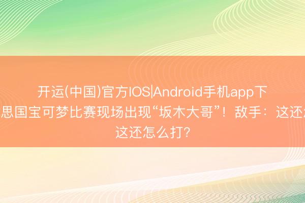 开运(中国)官方IOS|Android手机app下载 好意思国宝可梦比赛现场出现“坂木大哥”！敌手：这还怎么打？
