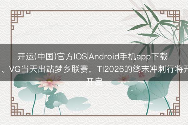 开运(中国)官方IOS|Android手机app下载 XG、VG当天出站梦乡联赛，TI2026的终末冲刺行将开启