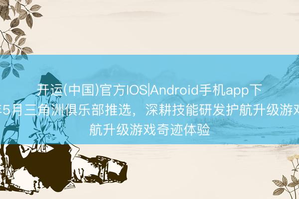 开运(中国)官方IOS|Android手机app下载 2026年5月三角洲俱乐部推选，深耕技能研发护航升级游戏奇迹体验