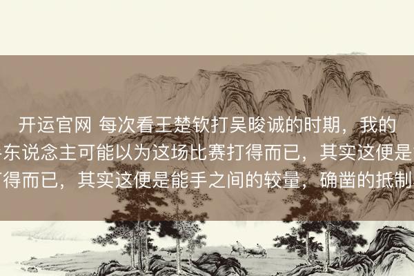 开运官网 每次看王楚钦打吴晙诚的时期，我的血压总得备着药，生手东说念主可能以为这场比赛打得而已，其实这便是能手之间的较量，确凿的抵制小觑