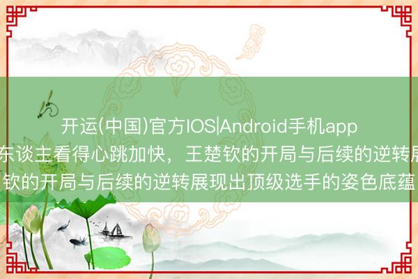开运(中国)官方IOS|Android手机app下载 哎呀这场比赛真实令东谈主看得心跳加快，王楚钦的开局与后续的逆转展现出顶级选手的姿色底蕴