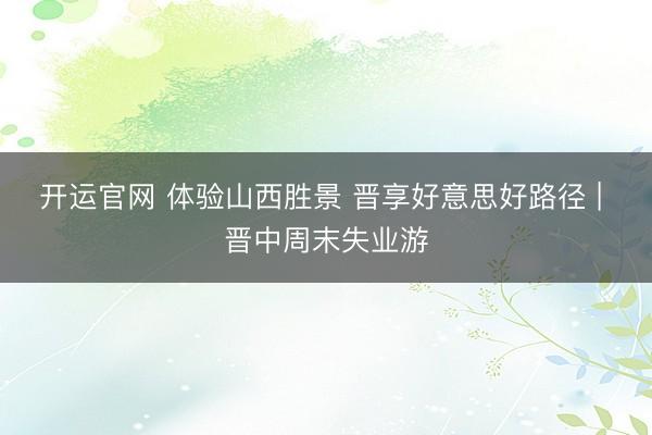 开运官网 体验山西胜景 晋享好意思好路径 | 晋中周末失业游