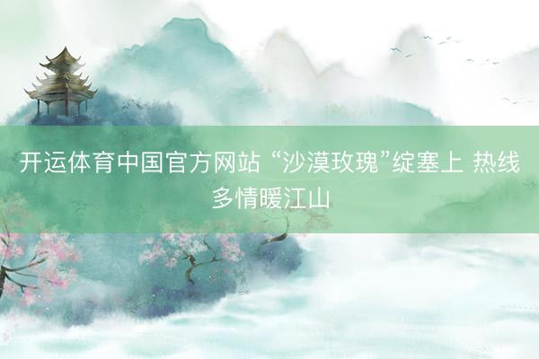 开运体育中国官方网站 “沙漠玫瑰”绽塞上 热线多情暖江山