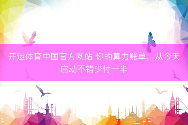 开运体育中国官方网站 你的算力账单，从今天启动不错少付一半