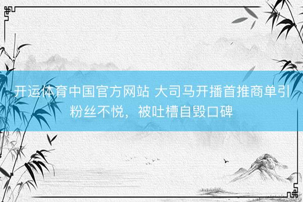 开运体育中国官方网站 大司马开播首推商单引粉丝不悦，被吐槽自毁口碑