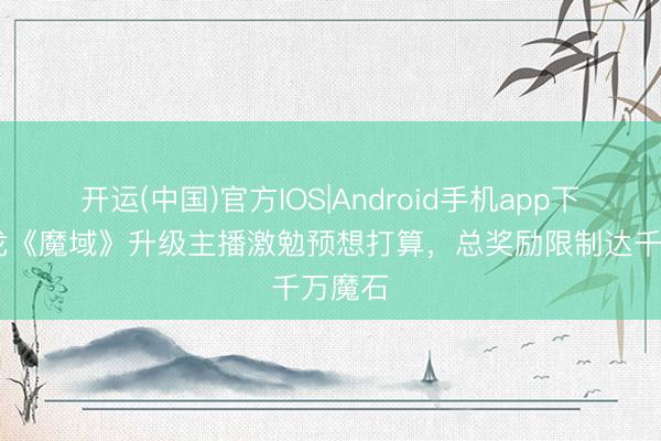 开运(中国)官方IOS|Android手机app下载 网龙《魔域》升级主播激勉预想打算，总奖励限制达千万魔石