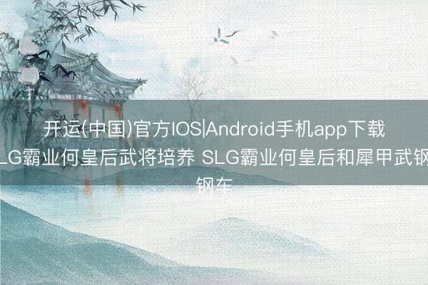 开运(中国)官方IOS|Android手机app下载 SLG霸业何皇后武将培养 SLG霸业何皇后和犀甲武钢车