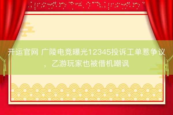 开运官网 广陵电竞曝光12345投诉工单惹争议，乙游玩家也被借机嘲讽