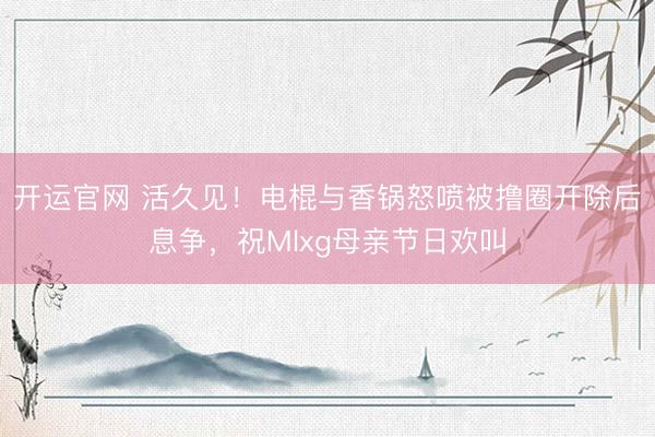 开运官网 活久见！电棍与香锅怒喷被撸圈开除后息争，祝Mlxg母亲节日欢叫