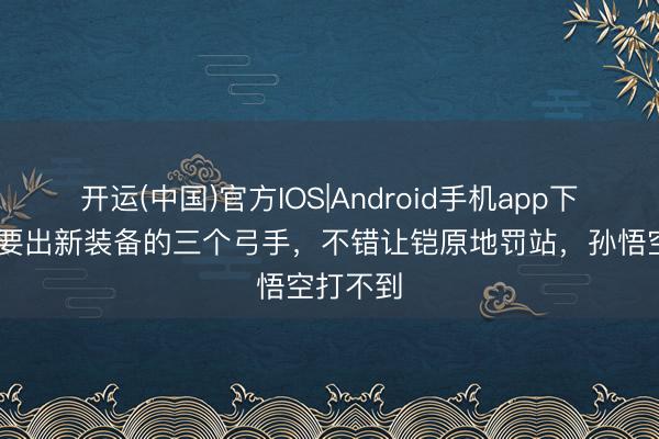 开运(中国)官方IOS|Android手机app下载 一定要出新装备的三个弓手，不错让铠原地罚站，孙悟空打不到