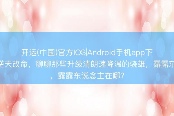 开运(中国)官方IOS|Android手机app下载 升级并未逆天改命，聊聊那些升级清朗速降温的骁雄，露露东说念主在哪？