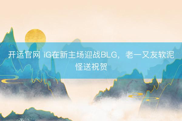 开运官网 iG在新主场迎战BLG，老一又友软泥怪送祝贺