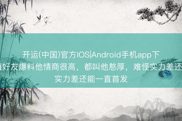 开运(中国)官方IOS|Android手机app下载 TES扶植好友爆料他情商很高，都叫他憨厚，难怪实力差还能一直首发