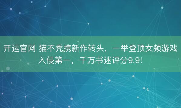 开运官网 猫不秃携新作转头，一举登顶女频游戏入侵第一，千万书迷评分9.9！