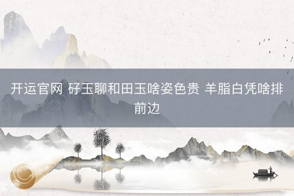 开运官网 矷玉聊和田玉啥姿色贵 羊脂白凭啥排前边