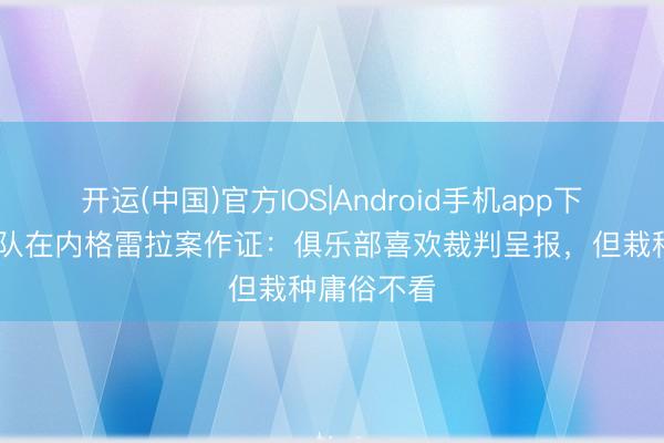 开运(中国)官方IOS|Android手机app下载 巴萨领队在内格雷拉案作证：俱乐部喜欢裁判呈报，但栽种庸俗不看
