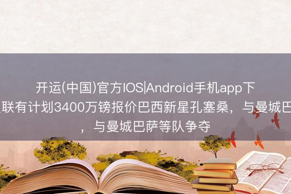 开运(中国)官方IOS|Android手机app下载 邮报：曼联有计划3400万镑报价巴西新星孔塞桑，与曼城巴萨等队争夺