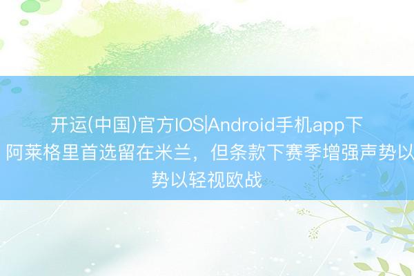 开运(中国)官方IOS|Android手机app下载 迪马：阿莱格里首选留在米兰，但条款下赛季增强声势以轻视欧战