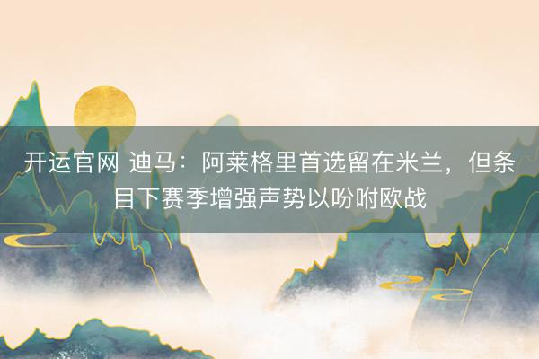 开运官网 迪马：阿莱格里首选留在米兰，但条目下赛季增强声势以吩咐欧战