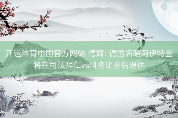 开运体育中国官方网站 德媒: 德国名哨阿伊特金将在司法拜仁vs科隆比赛后退休
