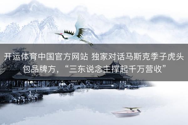开运体育中国官方网站 独家对话马斯克季子虎头包品牌方，“三东说念主撑起千万营收”