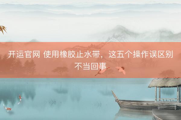 开运官网 使用橡胶止水带，这五个操作误区别不当回事