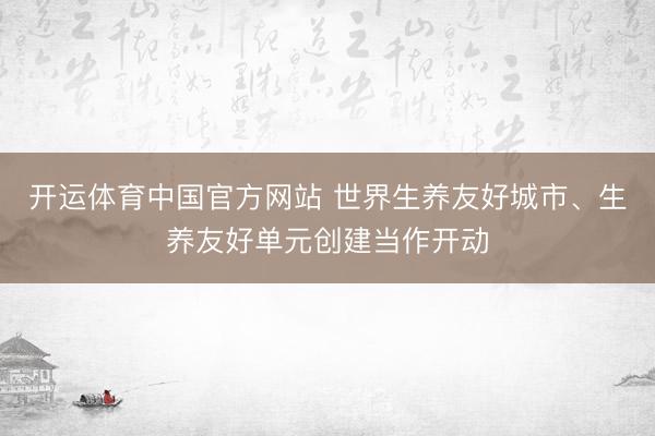 开运体育中国官方网站 世界生养友好城市、生养友好单元创建当作开动