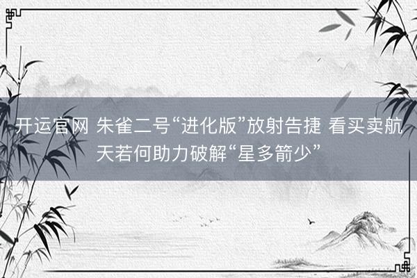 开运官网 朱雀二号“进化版”放射告捷 看买卖航天若何助力破解“星多箭少”