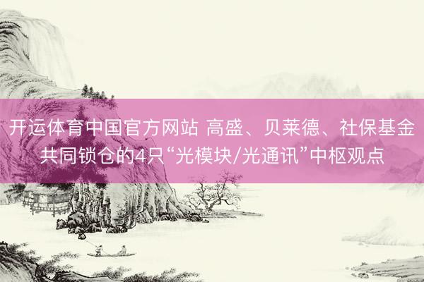 开运体育中国官方网站 高盛、贝莱德、社保基金共同锁仓的4只“光模块/光通讯”中枢观点