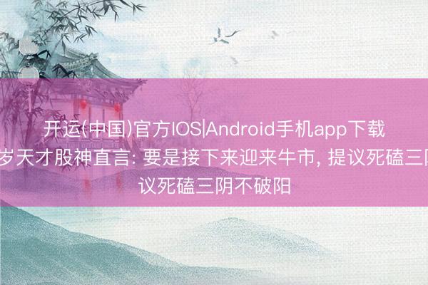 开运(中国)官方IOS|Android手机app下载 上海28岁天才股神直言: 要是接下来迎来牛市， 提议死磕三阴不破阳