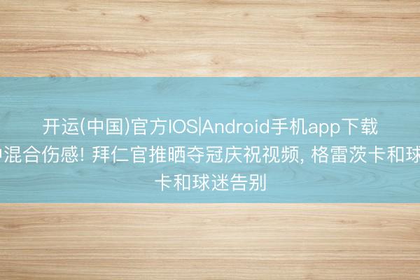 开运(中国)官方IOS|Android手机app下载 欢快中混合伤感! 拜仁官推晒夺冠庆祝视频， 格雷茨卡和球迷告别