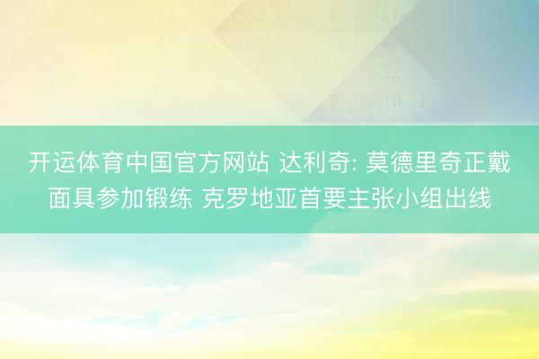 开运体育中国官方网站 达利奇: 莫德里奇正戴面具参加锻练 克罗地亚首要主张小组出线