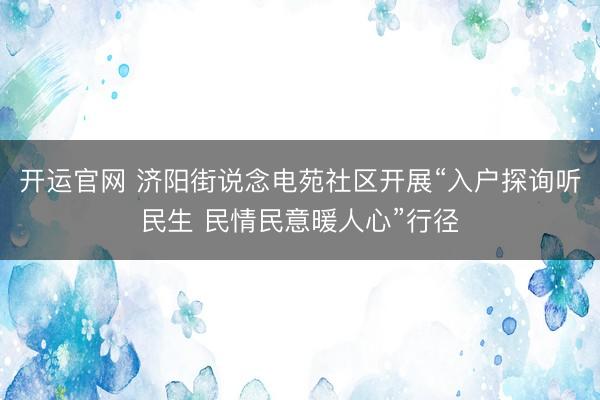 开运官网 济阳街说念电苑社区开展“入户探询听民生 民情民意暖人心”行径