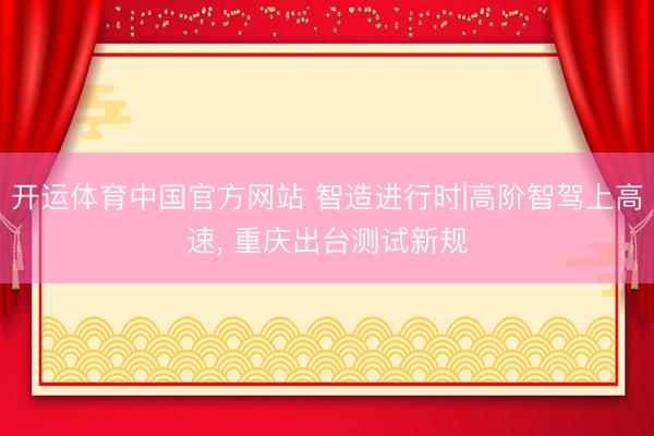 开运体育中国官方网站 智造进行时|高阶智驾上高速，<a href=