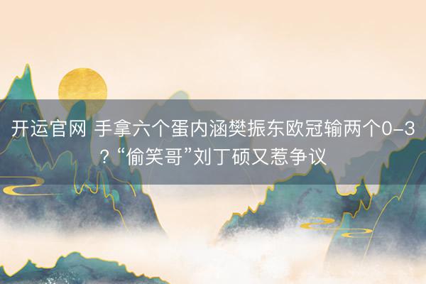 开运官网 手拿六个蛋内涵樊振东欧冠输两个0-3? “偷笑哥”刘丁硕又惹争议