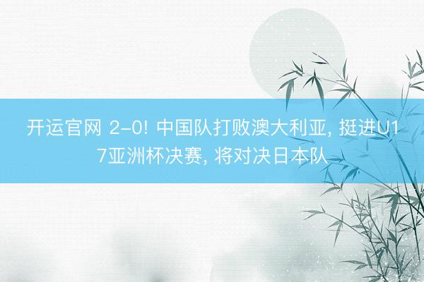 开运官网 2-0! 中国队打败澳大利亚， 挺进U17亚洲杯决赛， 将对决日本队