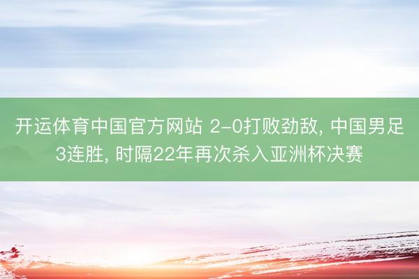 开运体育中国官方网站 2-0打败劲敌， 中国男足3连胜， 时隔22年再次杀入亚洲杯决赛
