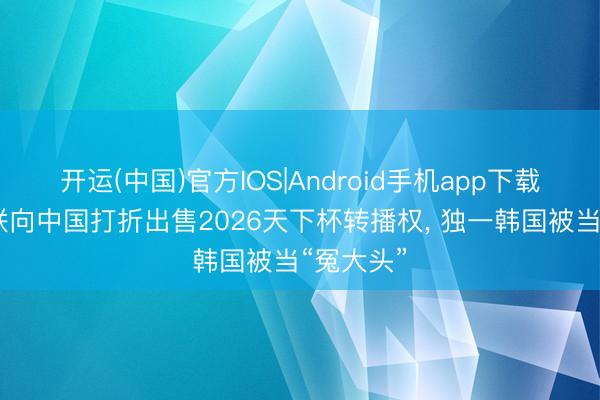 开运(中国)官方IOS|Android手机app下载 外洋足联向中国打折出售2026天下杯转播权， 独一韩国被当“冤大头”